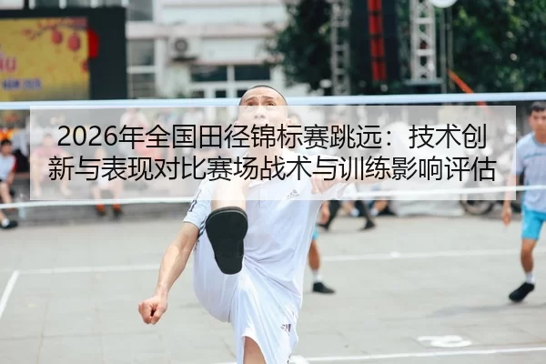 2026年全国田径锦标赛跳远：技术创新与表现对比赛场战术与训练影响评估