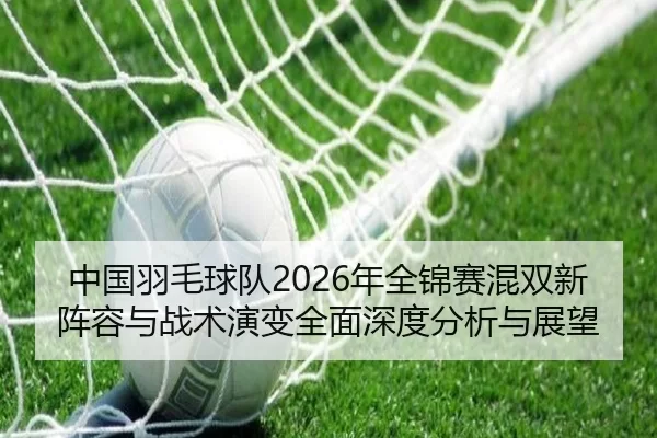 中国羽毛球队2026年全锦赛混双新阵容与战术演变全面深度分析与展望