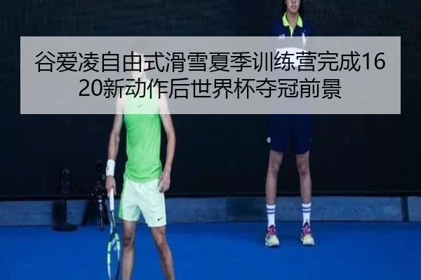 谷爱凌自由式滑雪夏季训练营完成1620新动作后世界杯夺冠前景